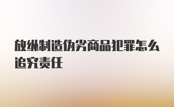 放纵制造伪劣商品犯罪怎么追究责任