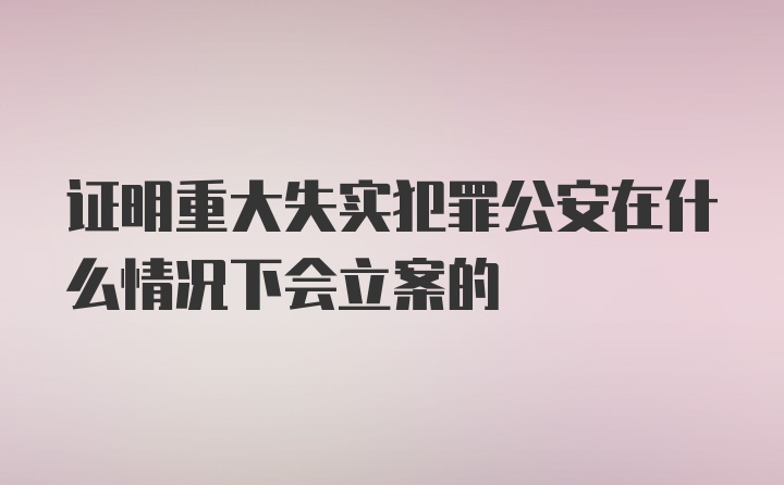 证明重大失实犯罪公安在什么情况下会立案的