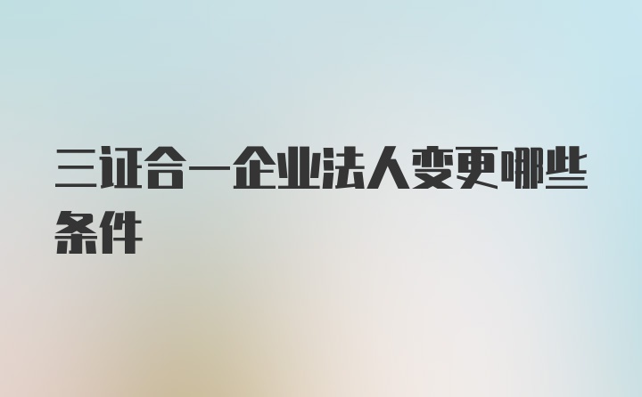 三证合一企业法人变更哪些条件