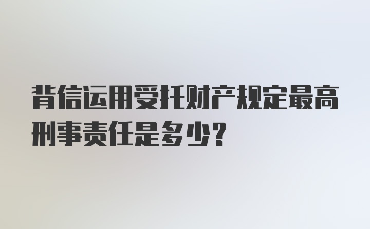 背信运用受托财产规定最高刑事责任是多少？