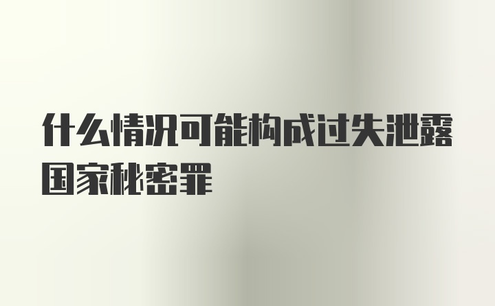 什么情况可能构成过失泄露国家秘密罪