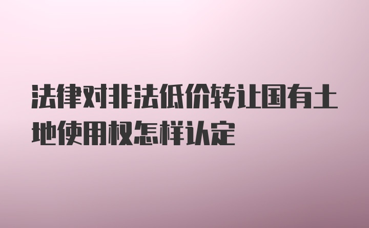 法律对非法低价转让国有土地使用权怎样认定