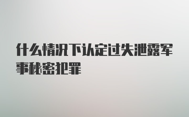 什么情况下认定过失泄露军事秘密犯罪