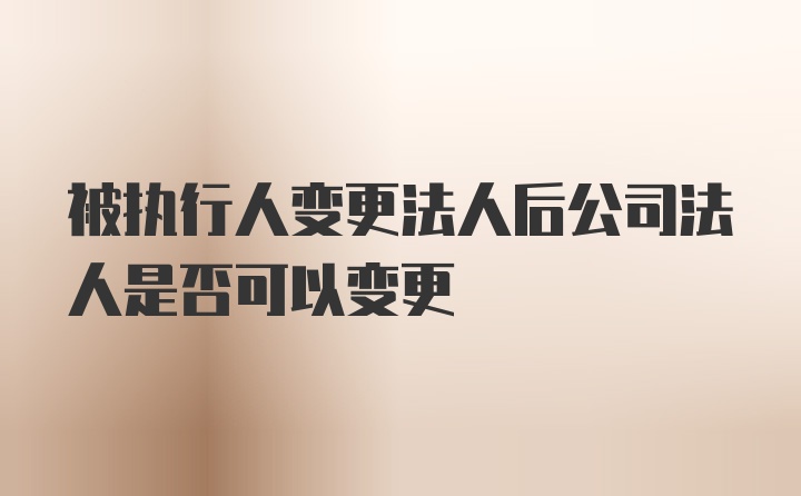 被执行人变更法人后公司法人是否可以变更