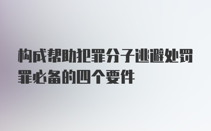 构成帮助犯罪分子逃避处罚罪必备的四个要件