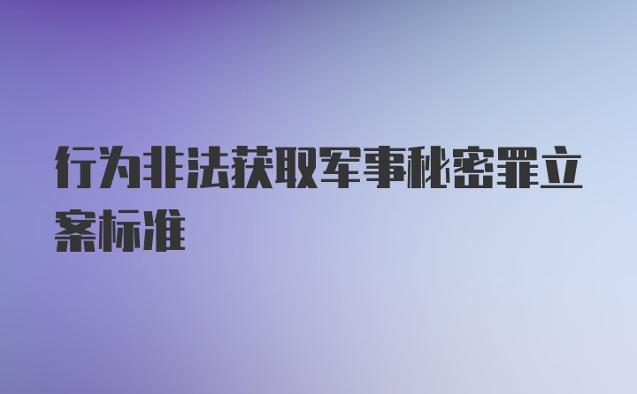 行为非法获取军事秘密罪立案标准