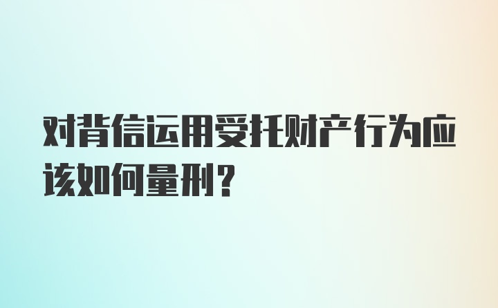 对背信运用受托财产行为应该如何量刑？