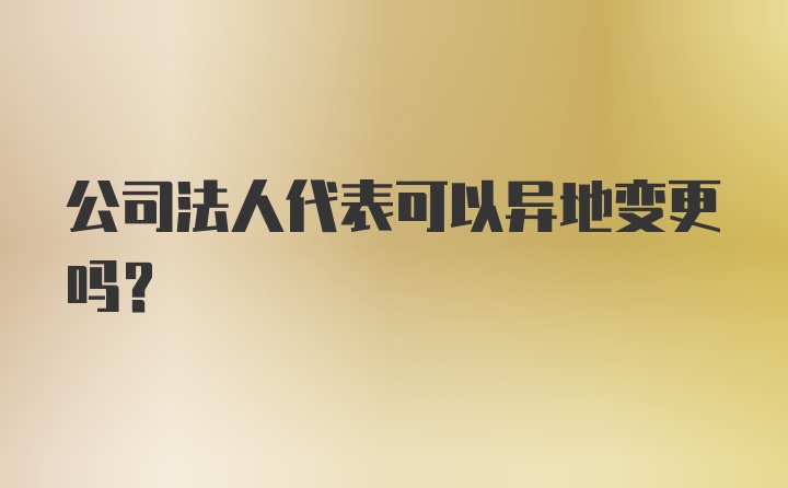 公司法人代表可以异地变更吗？