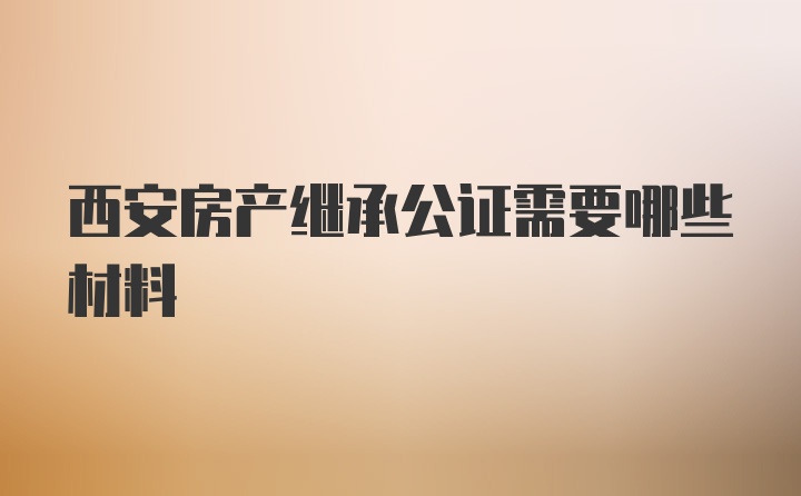 西安房产继承公证需要哪些材料