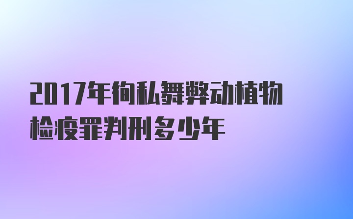 2017年徇私舞弊动植物检疫罪判刑多少年