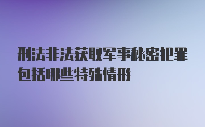 刑法非法获取军事秘密犯罪包括哪些特殊情形