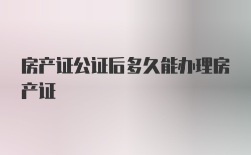 房产证公证后多久能办理房产证