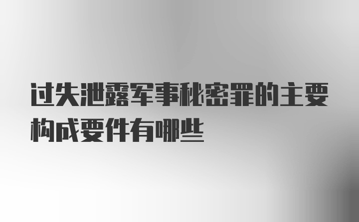 过失泄露军事秘密罪的主要构成要件有哪些