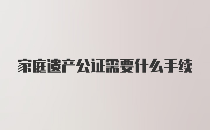 家庭遗产公证需要什么手续