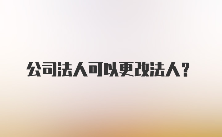 公司法人可以更改法人？