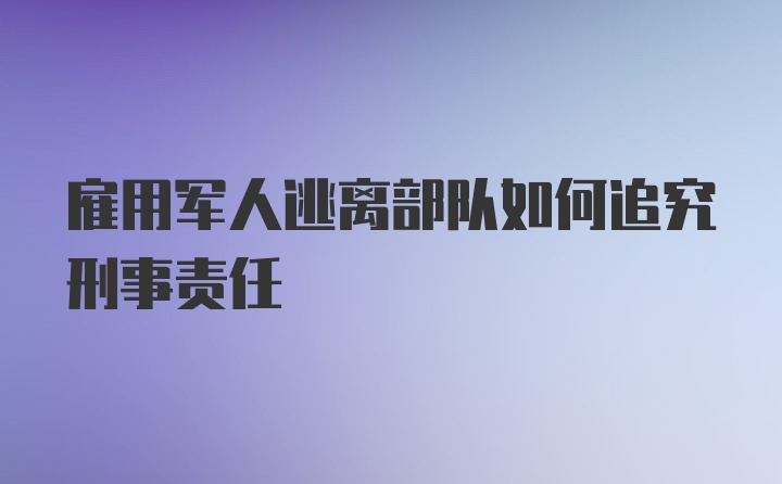 雇用军人逃离部队如何追究刑事责任