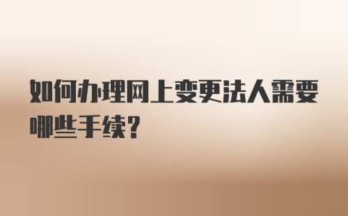 如何办理网上变更法人需要哪些手续？