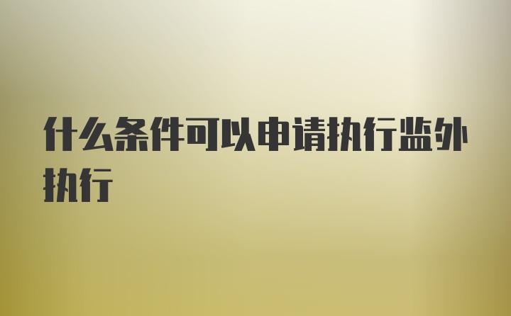 什么条件可以申请执行监外执行