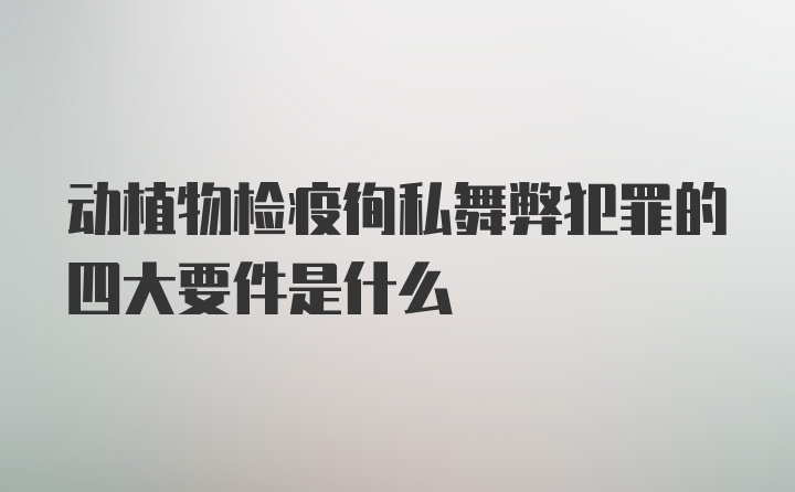 动植物检疫徇私舞弊犯罪的四大要件是什么