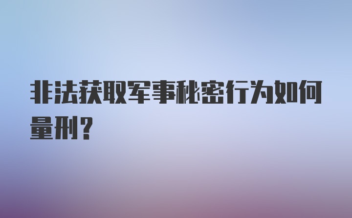 非法获取军事秘密行为如何量刑？