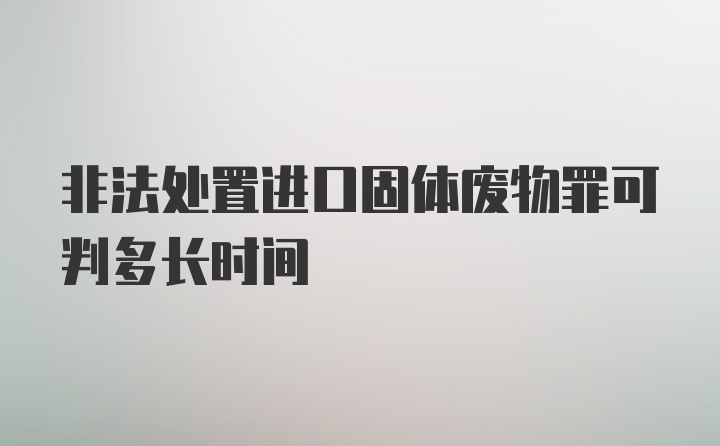 非法处置进口固体废物罪可判多长时间