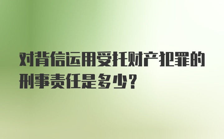 对背信运用受托财产犯罪的刑事责任是多少？