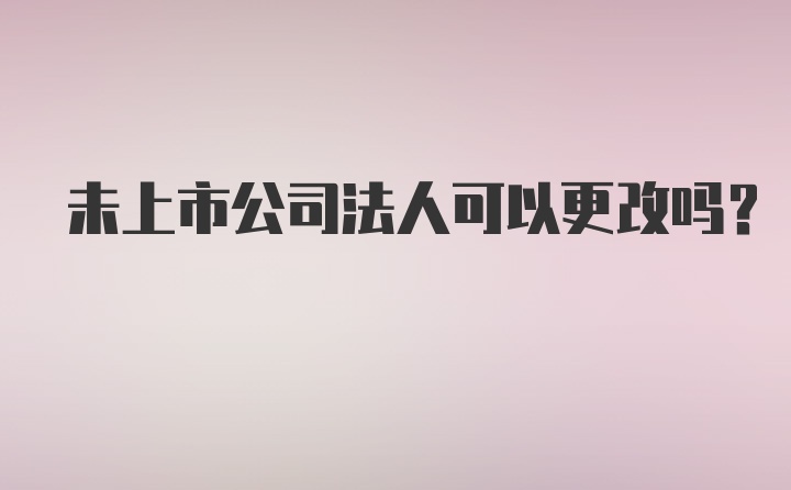 未上市公司法人可以更改吗？