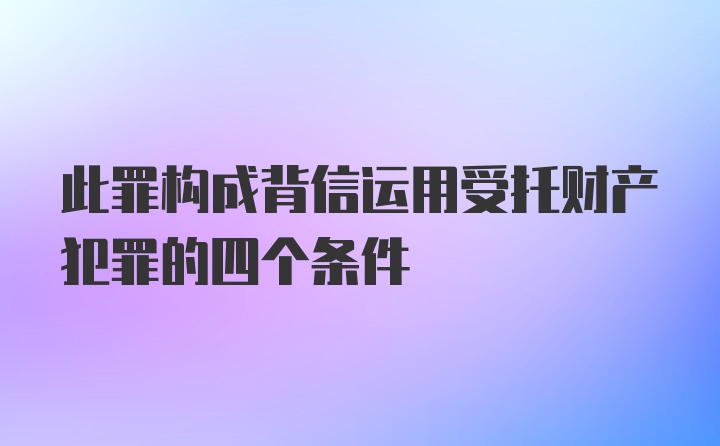 此罪构成背信运用受托财产犯罪的四个条件