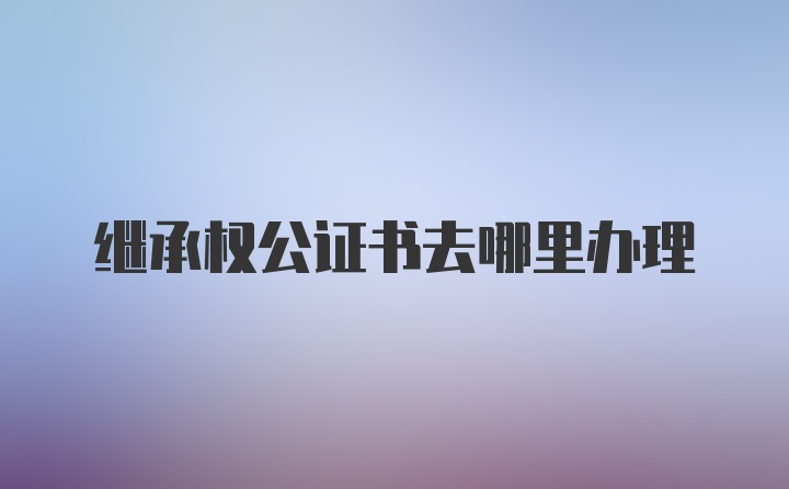 继承权公证书去哪里办理