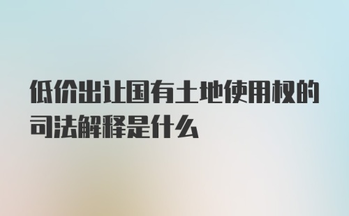 低价出让国有土地使用权的司法解释是什么