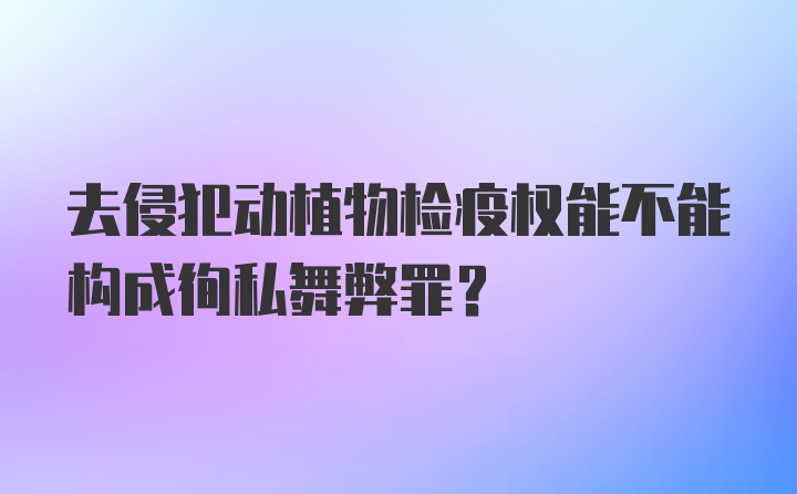 去侵犯动植物检疫权能不能构成徇私舞弊罪？