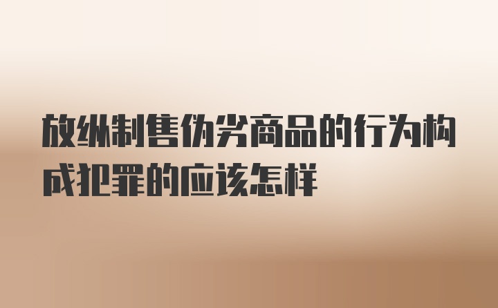 放纵制售伪劣商品的行为构成犯罪的应该怎样