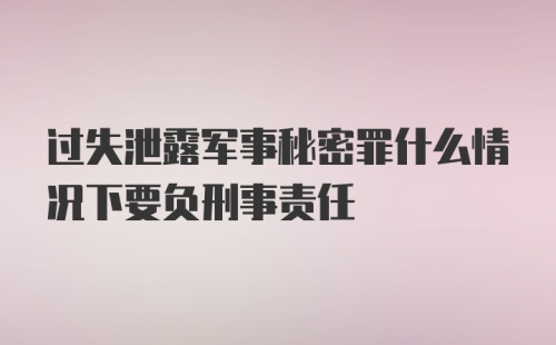 过失泄露军事秘密罪什么情况下要负刑事责任