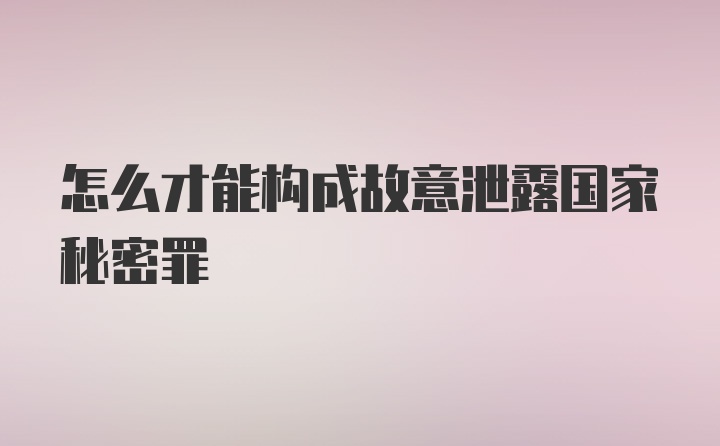 怎么才能构成故意泄露国家秘密罪