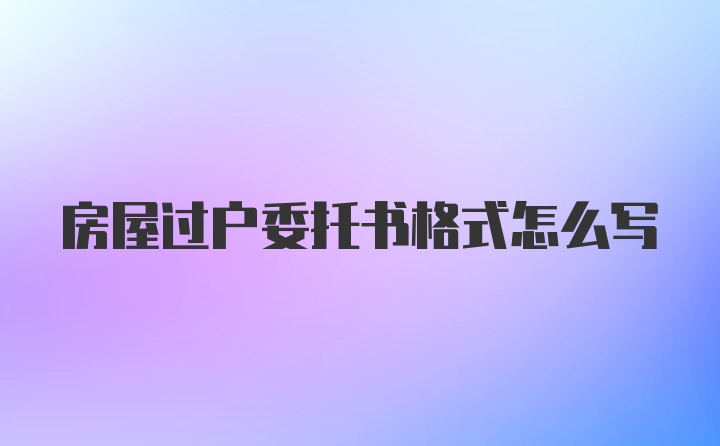 房屋过户委托书格式怎么写