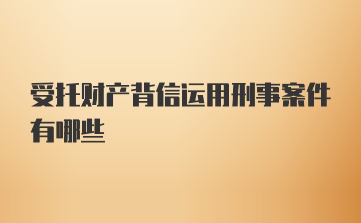 受托财产背信运用刑事案件有哪些