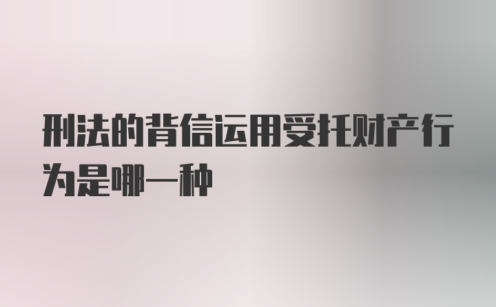 刑法的背信运用受托财产行为是哪一种