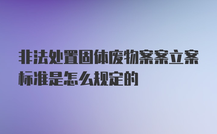 非法处置固体废物案案立案标准是怎么规定的