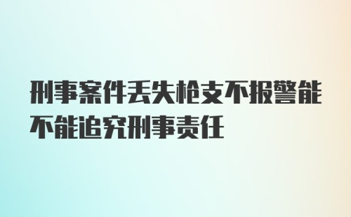 刑事案件丢失枪支不报警能不能追究刑事责任