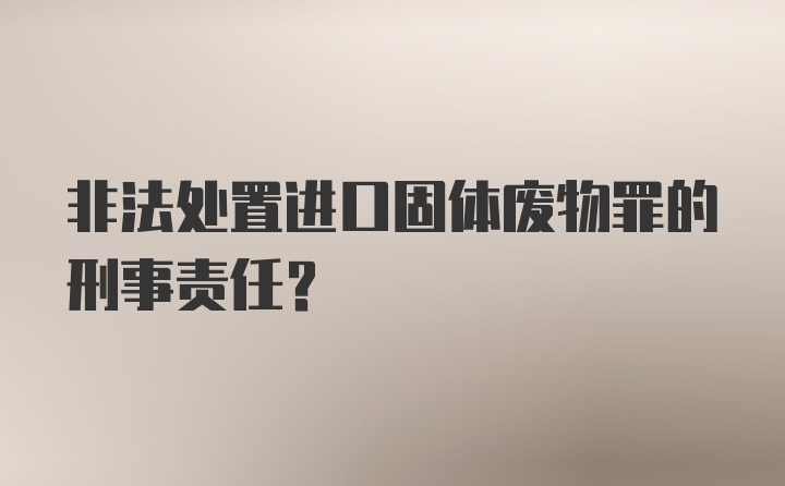 非法处置进口固体废物罪的刑事责任？