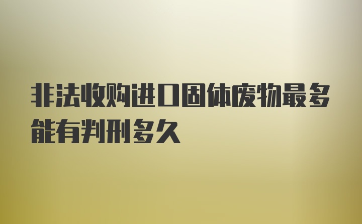 非法收购进口固体废物最多能有判刑多久