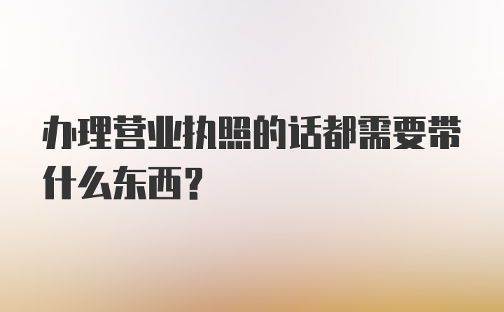 办理营业执照的话都需要带什么东西？