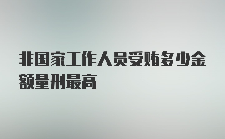 非国家工作人员受贿多少金额量刑最高