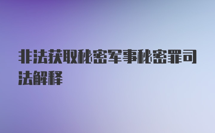 非法获取秘密军事秘密罪司法解释