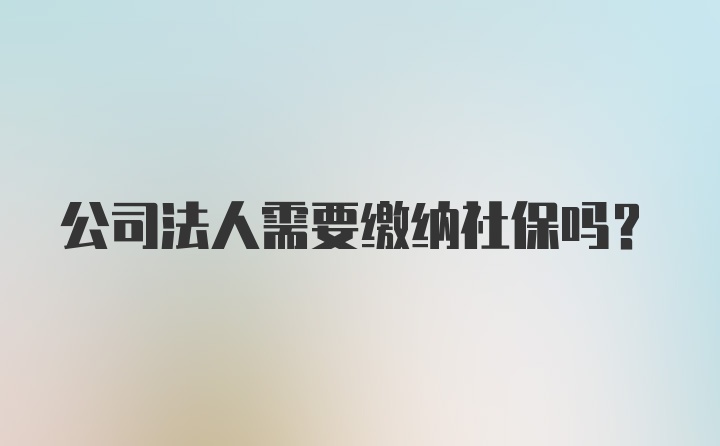 公司法人需要缴纳社保吗？