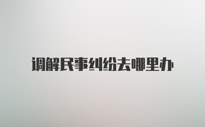 调解民事纠纷去哪里办