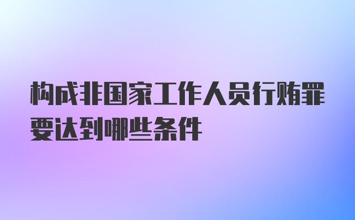 构成非国家工作人员行贿罪要达到哪些条件