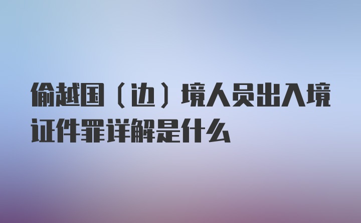 偷越国（边）境人员出入境证件罪详解是什么