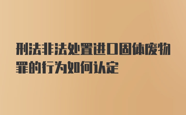 刑法非法处置进口固体废物罪的行为如何认定