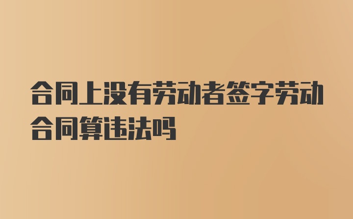 合同上没有劳动者签字劳动合同算违法吗